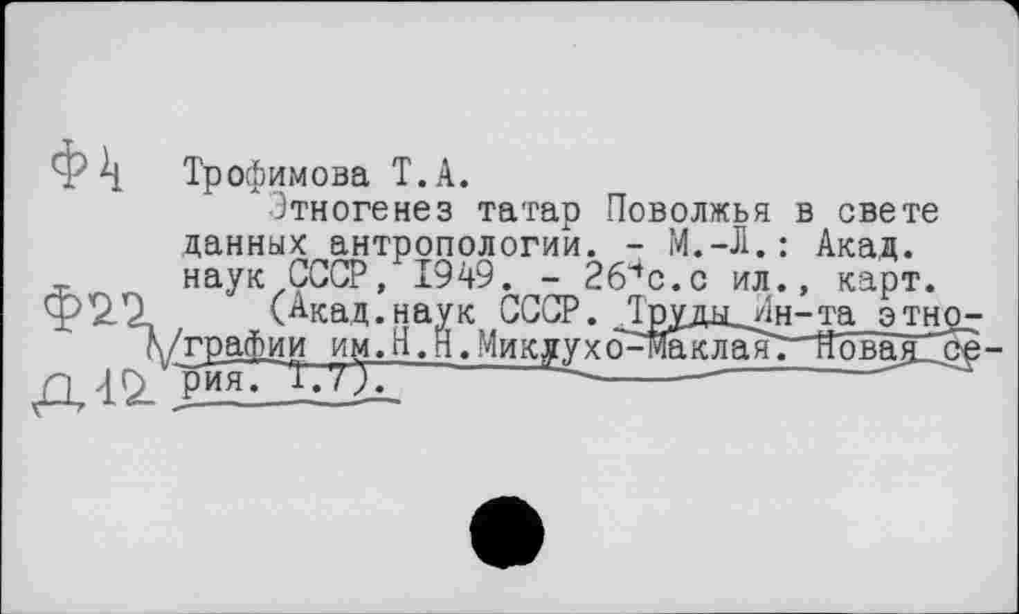 ﻿Ф Трофимова T. А.
Этногенез татар Поволжья в свете данных антропологии. - М.-Л.: Акад, наук СССР, 1949. - 2б4с.с ил., карт.
(Акад.наук СССР. Труды ^н-та этн \ /графин им. Н. Н. Микjyх ô - m к л а~я. "Яова я ’
п ЈГ> рияГТ.'О.	-------------